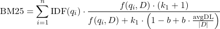  $$ \text{BM25} = \sum_{i=1}^{n} \text{IDF}(q_i) \cdot \frac{f(q_i, D) \cdot (k_1 + 1)}{f(q_i, D) + k_1 \cdot \left( 1 - b + b \cdot \frac{\text{avgDL}}{|D|} \right)} $$ 